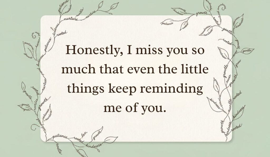 Sage green card bordered by delicate word-art foliage showcasing how to respond to i miss you stating, "Honestly, I miss you so much that even the little things keep reminding me of you."